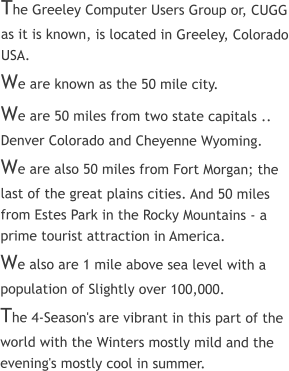 The Greeley Computer Users Group or, CUGG as it is known, is located in Greeley, Colorado USA. We are known as the 50 mile city.   We are 50 miles from two state capitals ..  Denver Colorado and Cheyenne Wyoming.   We are also 50 miles from Fort Morgan; the last of the great plains cities. And 50 miles from Estes Park in the Rocky Mountains - a prime tourist attraction in America.  We also are 1 mile above sea level with a population of Slightly over 100,000.   The 4-Season's are vibrant in this part of the world with the Winters mostly mild and the evening's mostly cool in summer.